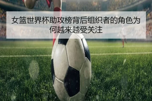 女篮世界杯助攻榜背后组织者的角色为何越来越受关注